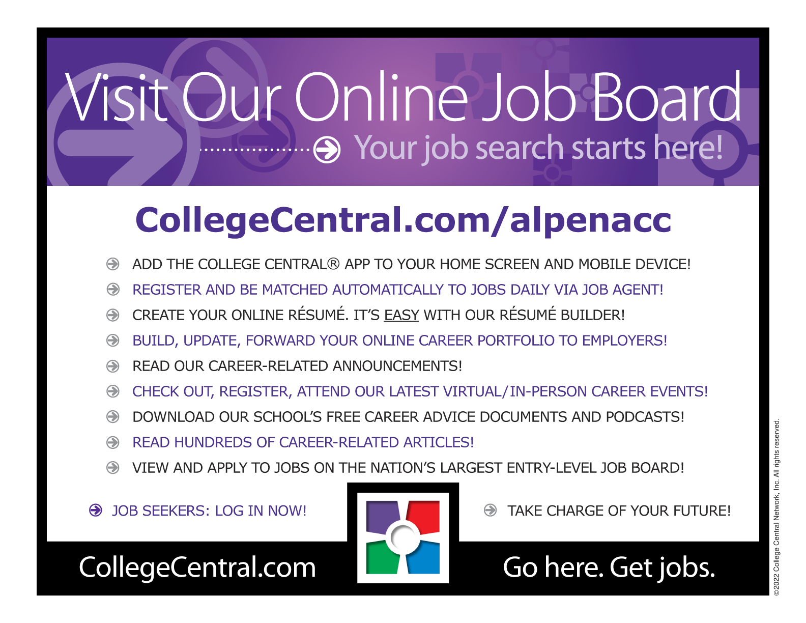 Visit our online job board at CollegeCentral.com/alpenacc. Add the College Central App to your home screen and mobile device. Register and be matched automatically to jobs daily via job agent. Creat your online resume-- It's easy with our resume builder! Build, update, forward your online career portfolio to employers. Read our career-related announcements. Check out, register, attend our latest virtual/in-person career events. Download our school's free career advice documents and podcasts. Read hundreds of career-related articles. View and apply to jobs on the nations largest entry-level job board.